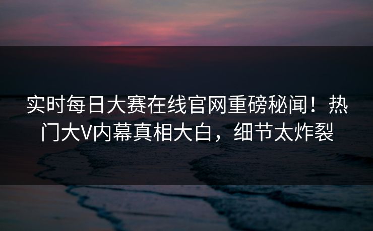 实时每日大赛在线官网重磅秘闻！热门大V内幕真相大白，细节太炸裂
