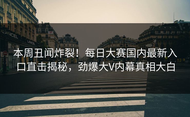本周丑闻炸裂！每日大赛国内最新入口直击揭秘，劲爆大V内幕真相大白
