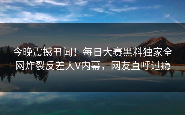今晚震撼丑闻！每日大赛黑料独家全网炸裂反差大V内幕，网友直呼过瘾