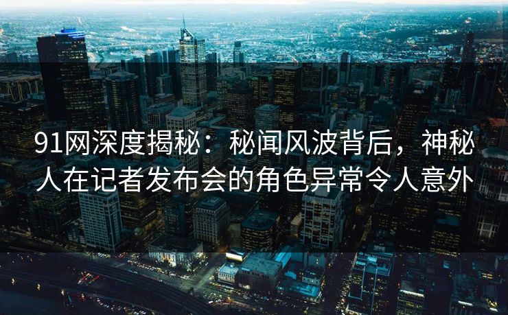 91网深度揭秘：秘闻风波背后，神秘人在记者发布会的角色异常令人意外