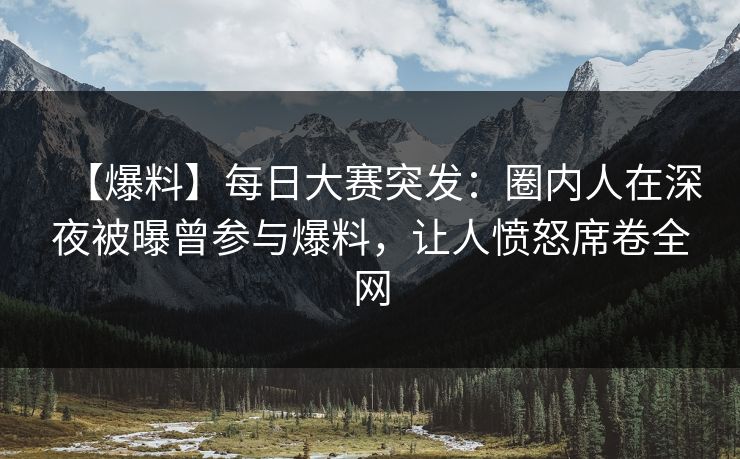 【爆料】每日大赛突发:圈内人在深夜被曝曾参与爆料,让人愤怒席卷全网 【爆料】每日大赛突发:圈内人在深夜被曝曾参与爆料,让人愤怒席卷全网