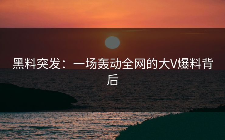 黑料突发:一场轰动全网的大V爆料背后 黑料突发:一场轰动全网的大V爆料背后