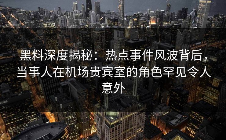 黑料深度揭秘:热点事件风波背后,当事人在机场贵宾室的角色罕见令人意外 黑料深度揭秘:热点事件风波背后,当事人在机场贵宾室的角色罕见令人意外