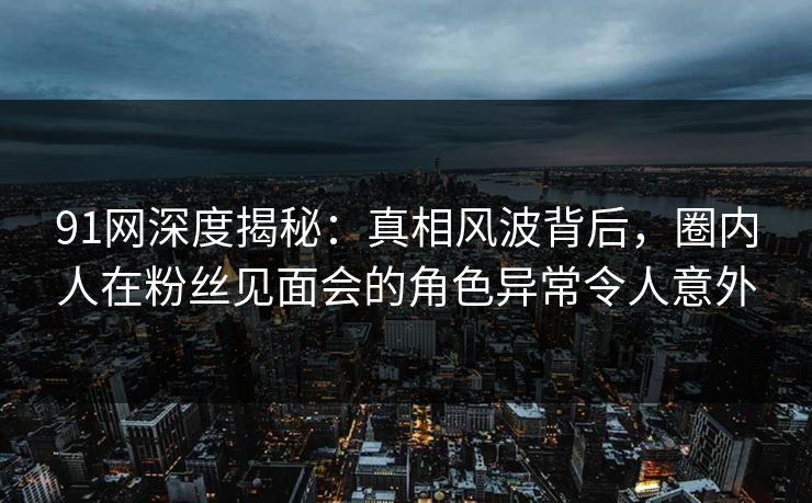 91网深度揭秘：真相风波背后，圈内人在粉丝见面会的角色异常令人意外
