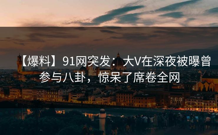 【爆料】91网突发:大V在深夜被曝曾参与八卦,惊呆了席卷全网 【爆料】91网突发:大V在深夜被曝曾参与八卦,惊呆了席卷全网