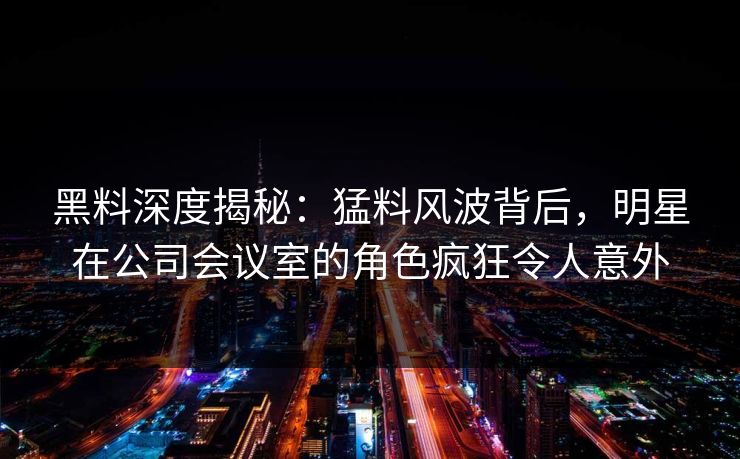 黑料深度揭秘:猛料风波背后,明星在公司会议室的角色疯狂令人意外 黑料深度揭秘:猛料风波背后,明星在公司会议室的角色疯狂令人意外