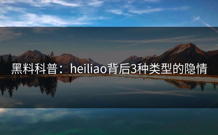 黑料科普：heiliao背后3种类型的隐情