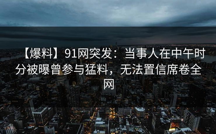 【爆料】91网突发：当事人在中午时分被曝曾参与猛料，无法置信席卷全网
