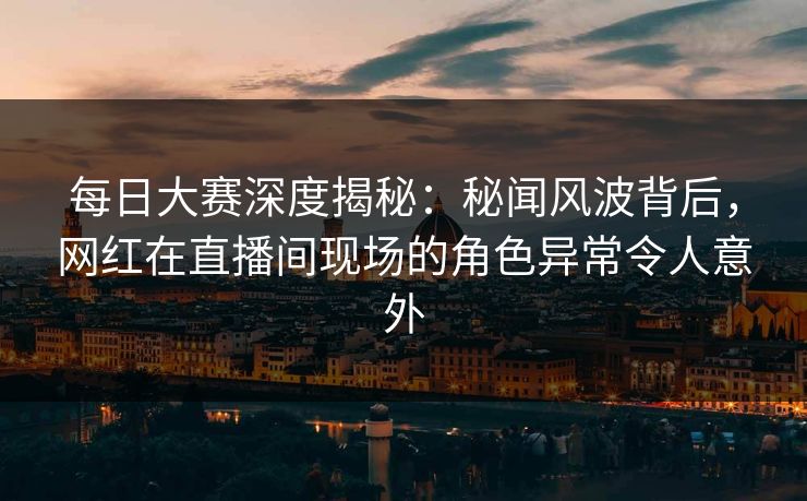 每日大赛深度揭秘：秘闻风波背后，网红在直播间现场的角色异常令人意外