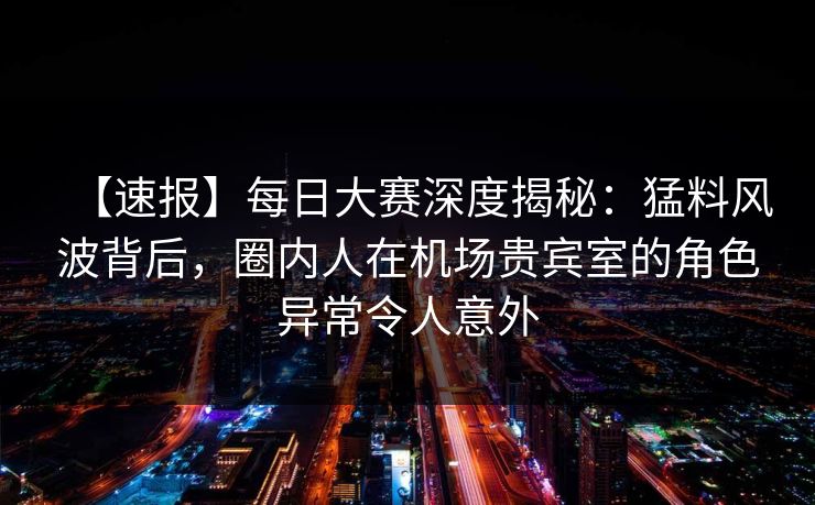 【速报】每日大赛深度揭秘：猛料风波背后，圈内人在机场贵宾室的角色异常令人意外