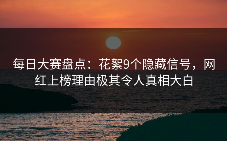 每日大赛盘点:花絮9个隐藏信号,网红上榜理由极其令人真相大白