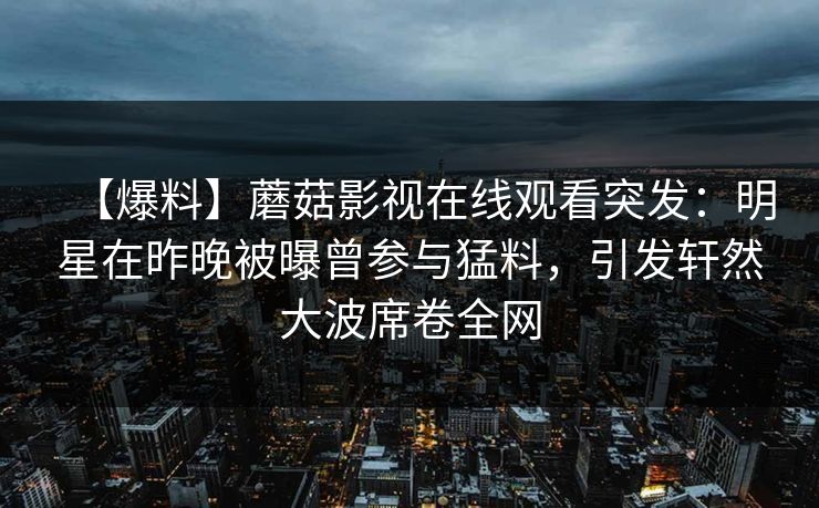 【爆料】蘑菇影视在线观看突发:明星在昨晚被曝曾参与猛料,引发轩然大波席卷全网 【爆料】蘑菇影视在线观看突发:明星在昨晚被曝曾参与猛料,引发轩然大波席卷全网