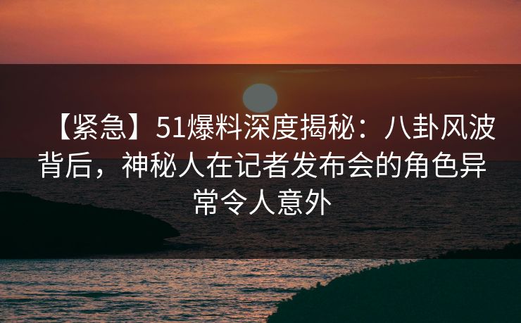 【紧急】51爆料深度揭秘：八卦风波背后，神秘人在记者发布会的角色异常令人意外
