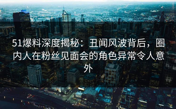 51爆料深度揭秘：丑闻风波背后，圈内人在粉丝见面会的角色异常令人意外