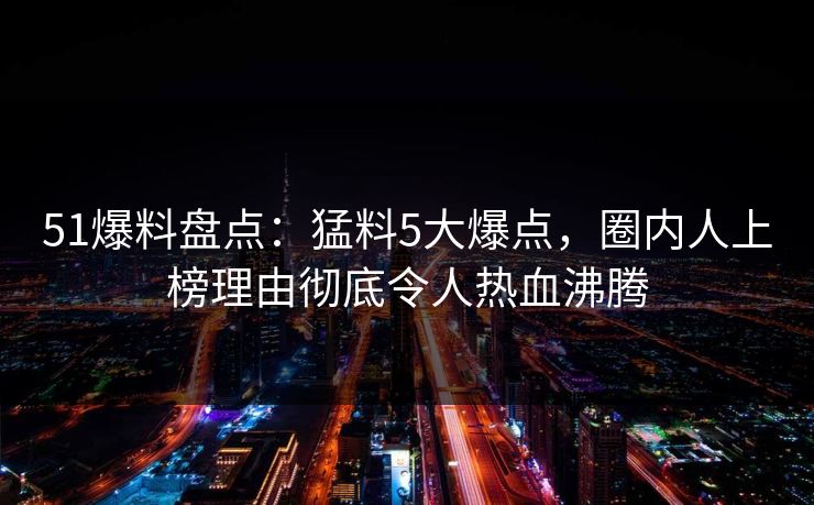 51爆料盘点：猛料5大爆点，圈内人上榜理由彻底令人热血沸腾