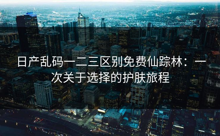 日产乱码一二三区别免费仙踪林：一次关于选择的护肤旅程