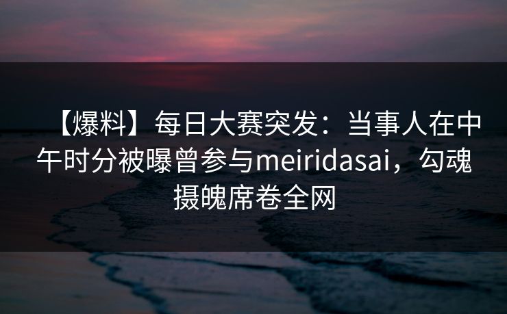 【爆料】每日大赛突发：当事人在中午时分被曝曾参与meiridasai，勾魂摄魄席卷全网