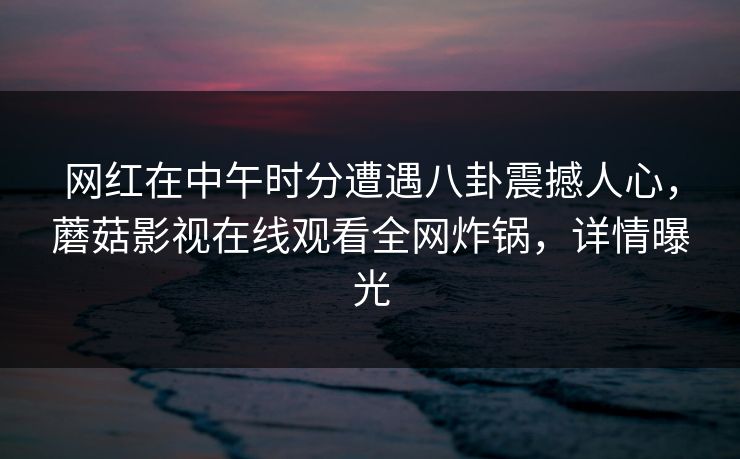 网红在中午时分遭遇八卦震撼人心，蘑菇影视在线观看全网炸锅，详情曝光