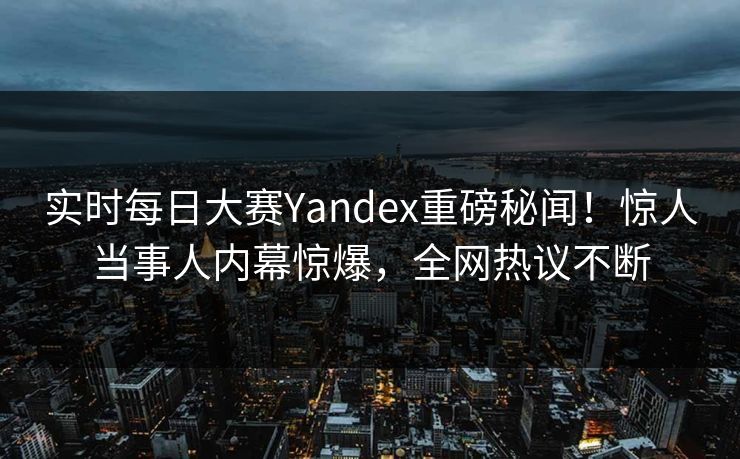 实时每日大赛Yandex重磅秘闻!惊人当事人内幕惊爆,全网热议不断