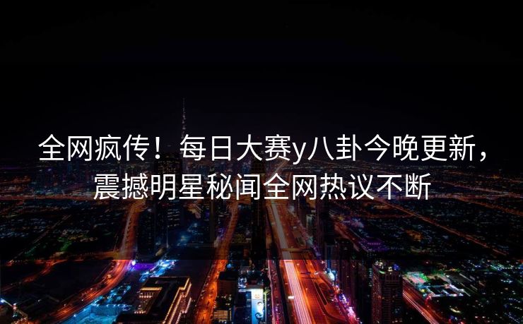 全网疯传！每日大赛y八卦今晚更新，震撼明星秘闻全网热议不断