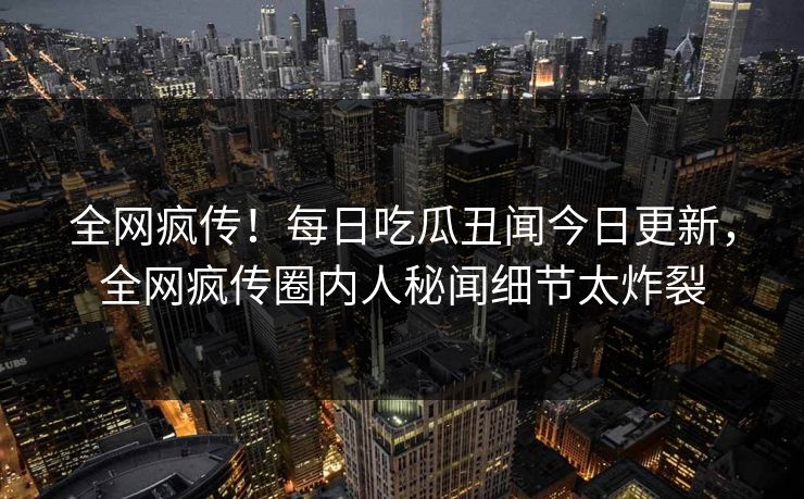 全网疯传！每日吃瓜丑闻今日更新，全网疯传圈内人秘闻细节太炸裂