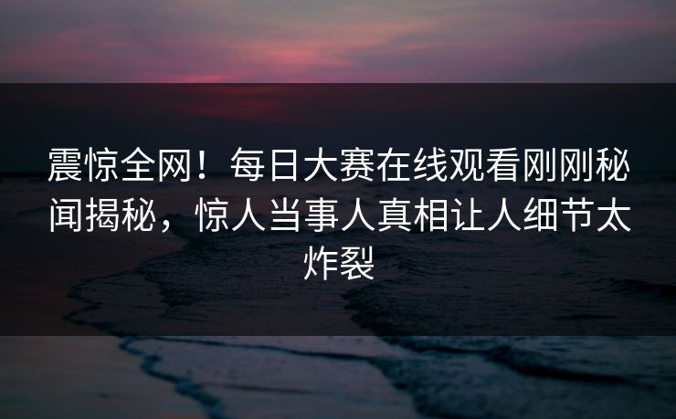 震惊全网！每日大赛在线观看刚刚秘闻揭秘，惊人当事人真相让人细节太炸裂