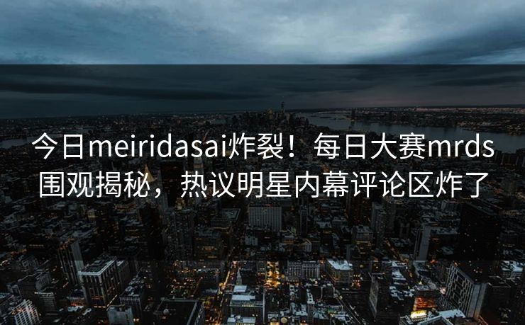 今日meiridasai炸裂！每日大赛mrds围观揭秘，热议明星内幕评论区炸了
