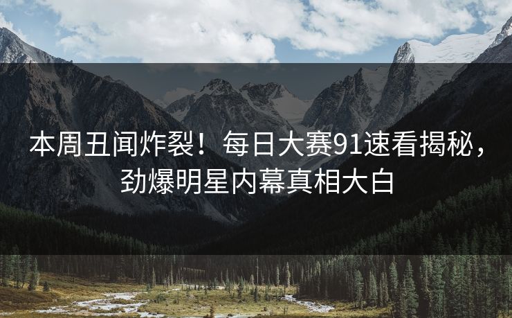 本周丑闻炸裂！每日大赛91速看揭秘，劲爆明星内幕真相大白