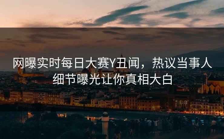 网曝实时每日大赛Y丑闻，热议当事人细节曝光让你真相大白