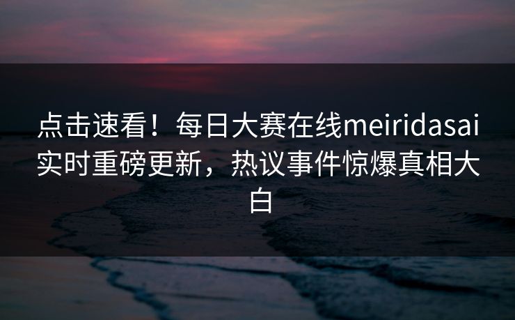 点击速看！每日大赛在线meiridasai实时重磅更新，热议事件惊爆真相大白