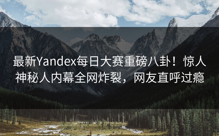 最新Yandex每日大赛重磅八卦！惊人神秘人内幕全网炸裂，网友直呼过瘾