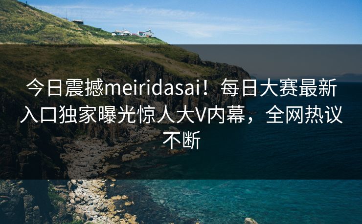 今日震撼meiridasai！每日大赛最新入口独家曝光惊人大V内幕，全网热议不断