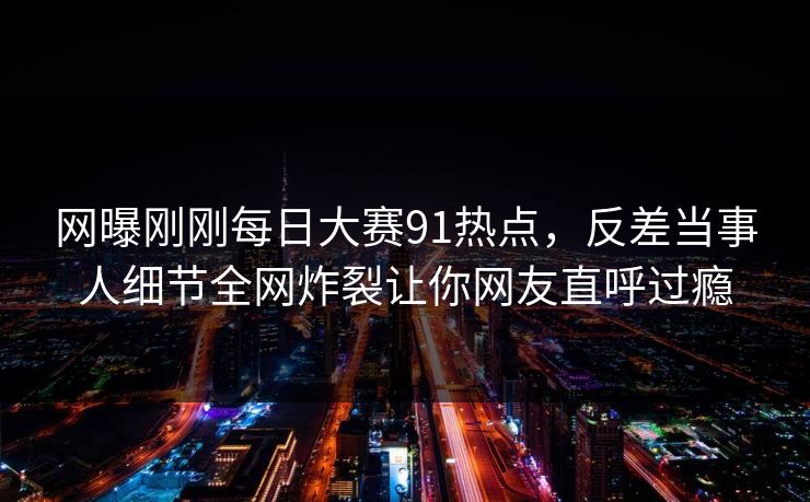 网曝刚刚每日大赛91热点，反差当事人细节全网炸裂让你网友直呼过瘾