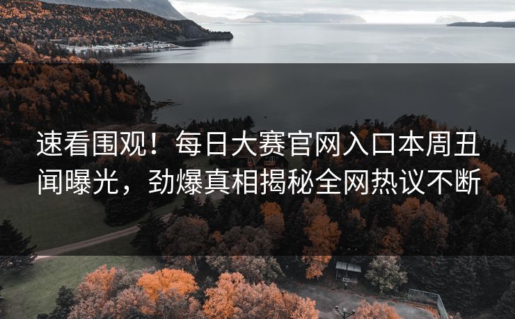 速看围观！每日大赛官网入口本周丑闻曝光，劲爆真相揭秘全网热议不断