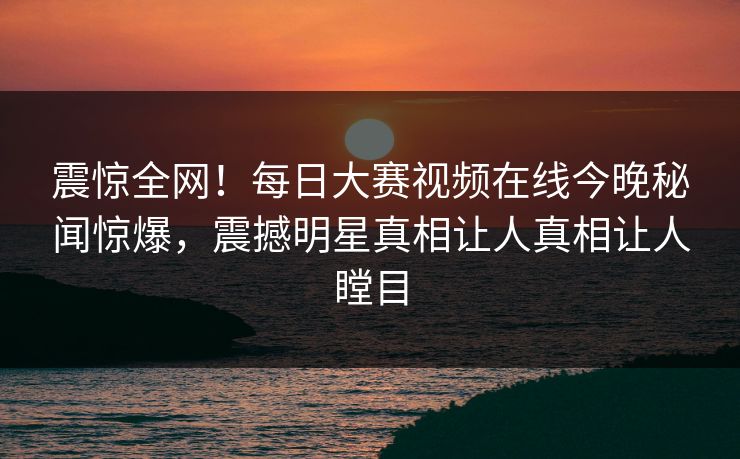 震惊全网！每日大赛视频在线今晚秘闻惊爆，震撼明星真相让人真相让人瞠目