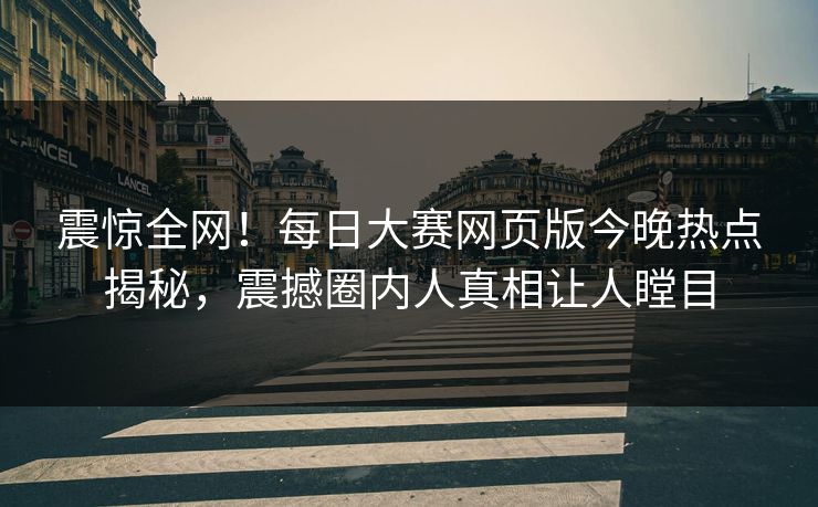 震惊全网！每日大赛网页版今晚热点揭秘，震撼圈内人真相让人瞠目
