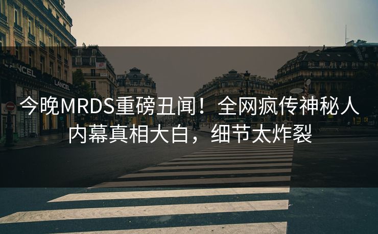 今晚MRDS重磅丑闻！全网疯传神秘人内幕真相大白，细节太炸裂