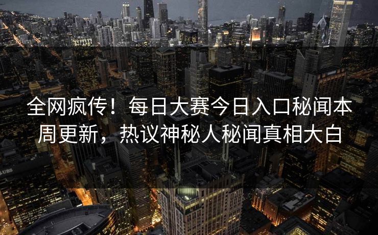 全网疯传！每日大赛今日入口秘闻本周更新，热议神秘人秘闻真相大白