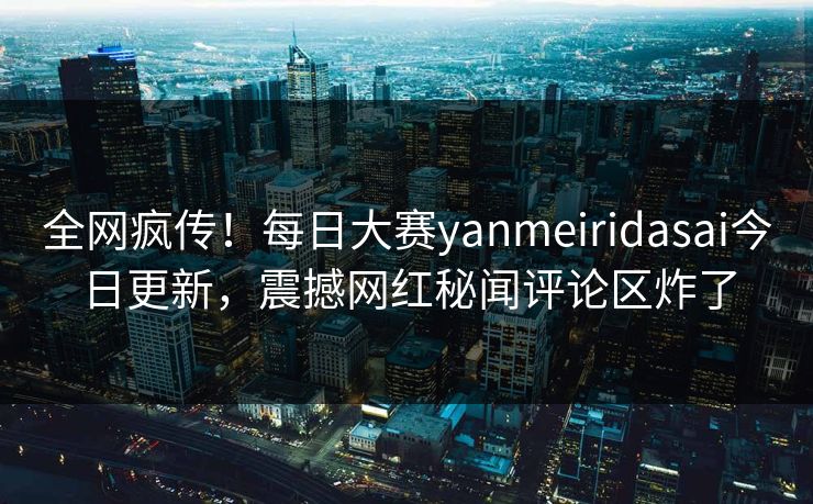 全网疯传！每日大赛yanmeiridasai今日更新，震撼网红秘闻评论区炸了