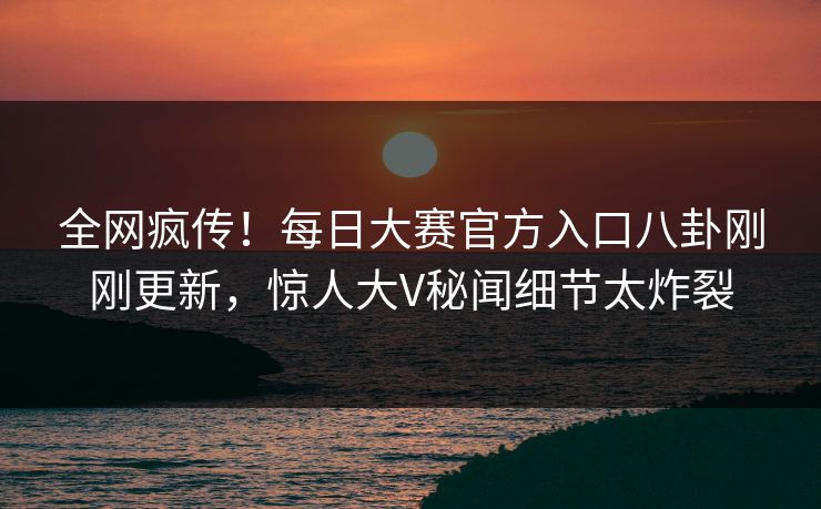 全网疯传！每日大赛官方入口八卦刚刚更新，惊人大V秘闻细节太炸裂
