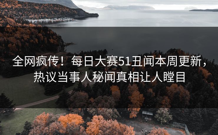 全网疯传！每日大赛51丑闻本周更新，热议当事人秘闻真相让人瞠目