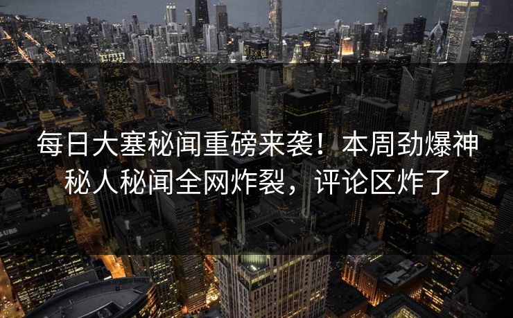 每日大塞秘闻重磅来袭！本周劲爆神秘人秘闻全网炸裂，评论区炸了