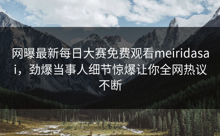 网曝最新每日大赛免费观看meiridasai，劲爆当事人细节惊爆让你全网热议不断