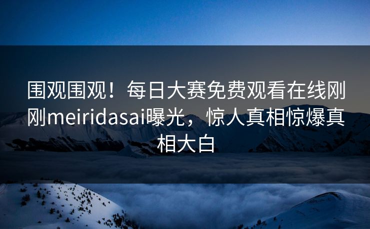 围观围观！每日大赛免费观看在线刚刚meiridasai曝光，惊人真相惊爆真相大白