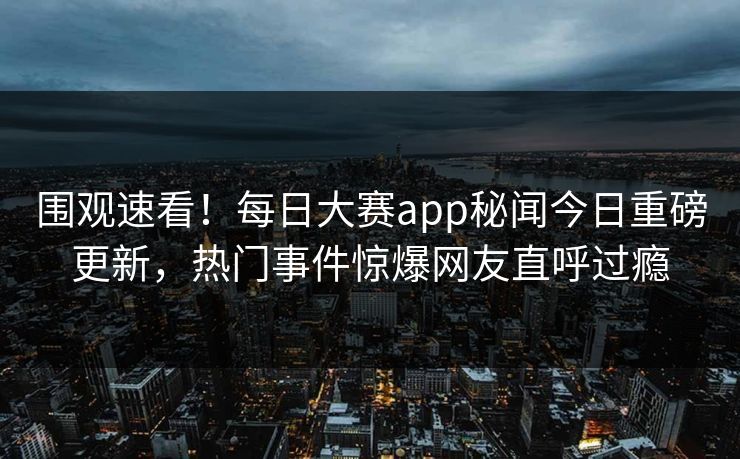 围观速看！每日大赛app秘闻今日重磅更新，热门事件惊爆网友直呼过瘾