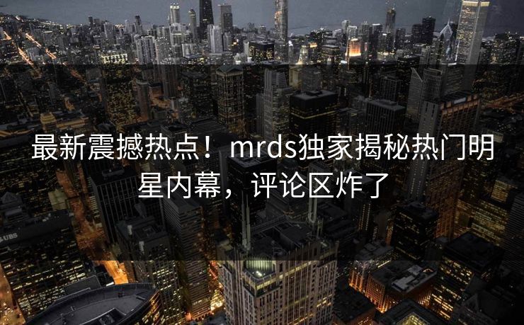 最新震撼热点！mrds独家揭秘热门明星内幕，评论区炸了
