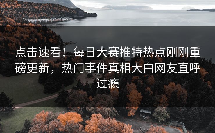 点击速看！每日大赛推特热点刚刚重磅更新，热门事件真相大白网友直呼过瘾
