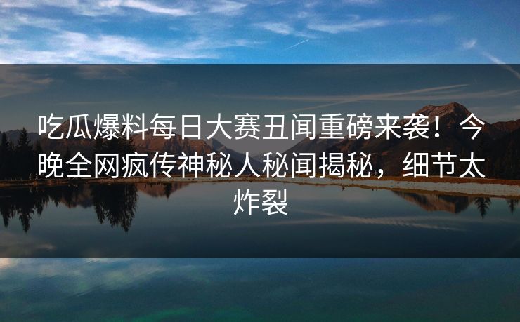 吃瓜爆料每日大赛丑闻重磅来袭！今晚全网疯传神秘人秘闻揭秘，细节太炸裂