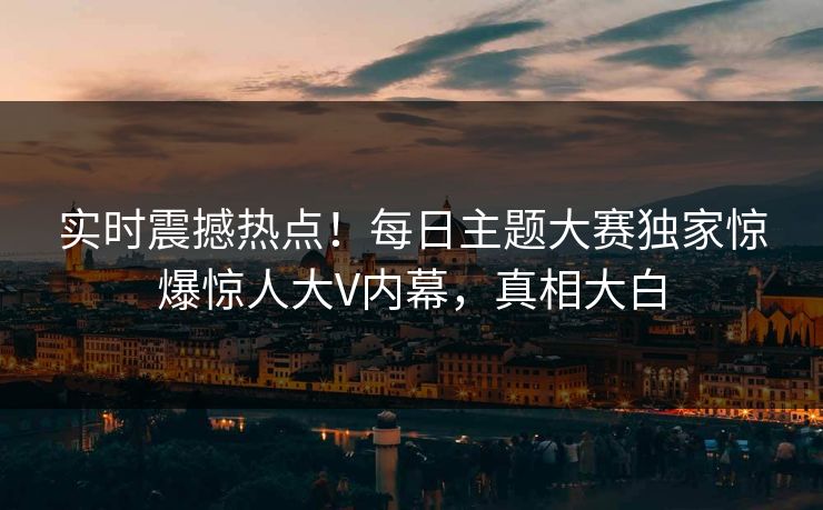 实时震撼热点！每日主题大赛独家惊爆惊人大V内幕，真相大白
