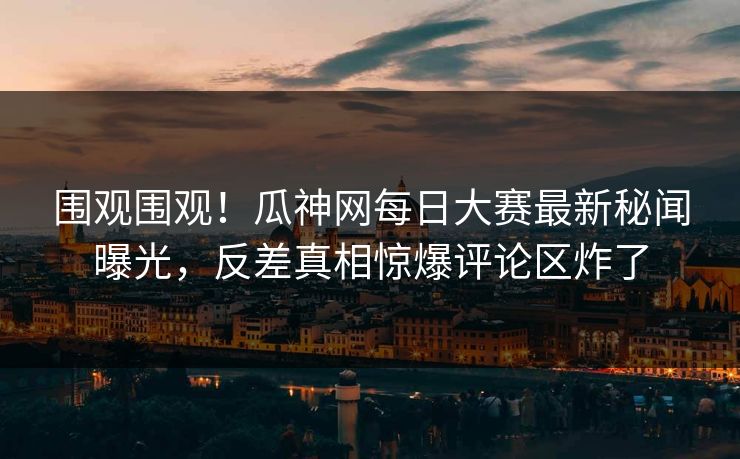 围观围观！瓜神网每日大赛最新秘闻曝光，反差真相惊爆评论区炸了